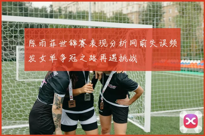 陈雨菲世锦赛表现分析网前失误频发女单争冠之路再遇挑战
