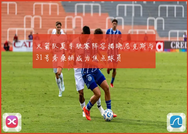 火箭队夏季联赛阵容揭晓尼克斯与31号秀桑顿成为焦点球员