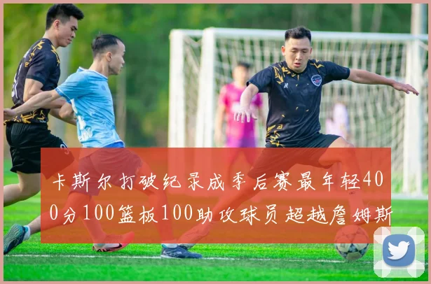 卡斯尔打破纪录成季后赛最年轻400分100篮板100助攻球员超越詹姆斯荣耀时刻