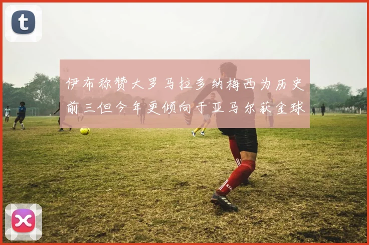 伊布称赞大罗马拉多纳梅西为历史前三但今年更倾向于亚马尔获金球奖