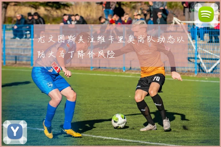 尤文图斯关注维卡里奥离队动态以防大马丁降价风险