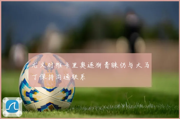 尤文对维卡里奥逐渐青睐仍与大马丁保持沟通联系