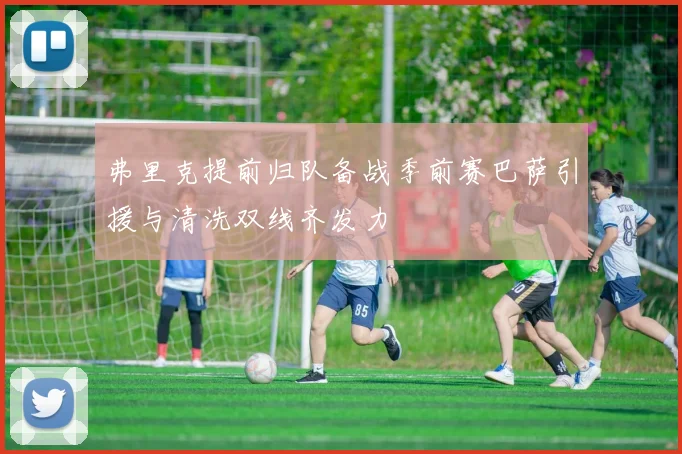 弗里克提前归队备战季前赛巴萨引援与清洗双线齐发力
