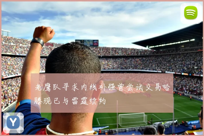 老鹰队寻求内线补强曾尝试交易哈滕现已与雷霆续约