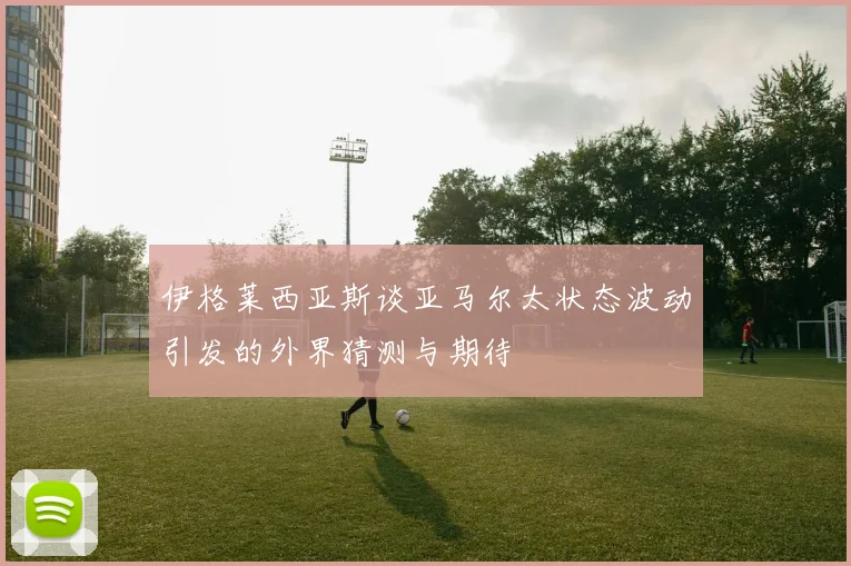 伊格莱西亚斯谈亚马尔太状态波动引发的外界猜测与期待