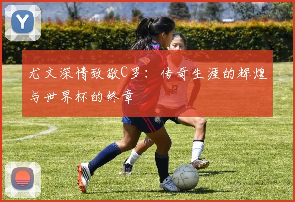 尤文深情致敬C罗：传奇生涯的辉煌与世界杯的终章