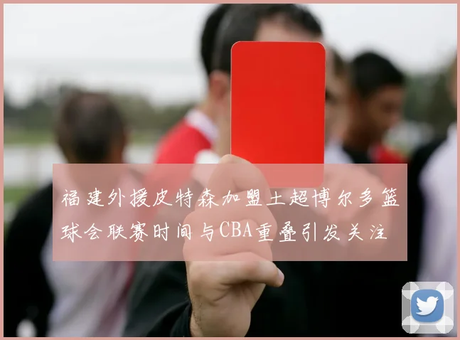 福建外援皮特森加盟土超博尔多篮球会联赛时间与CBA重叠引发关注