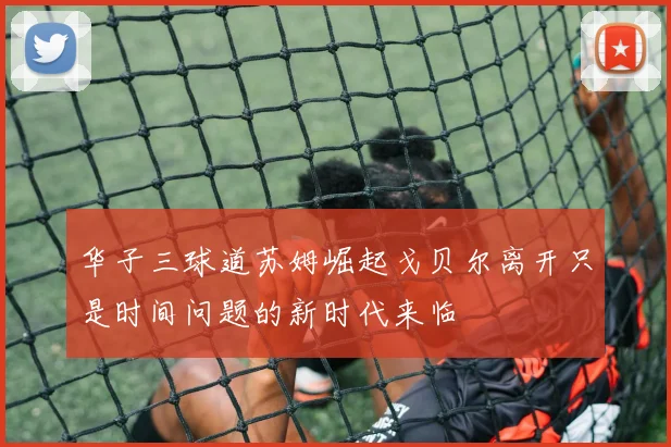 华子三球道苏姆崛起戈贝尔离开只是时间问题的新时代来临