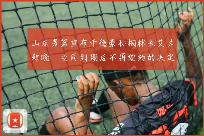 山东男篮宣布于德豪孙桐林米艾力郑晓垚合同到期后不再续约的决定