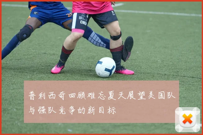 普利西奇回顾难忘夏天展望美国队与强队竞争的新目标