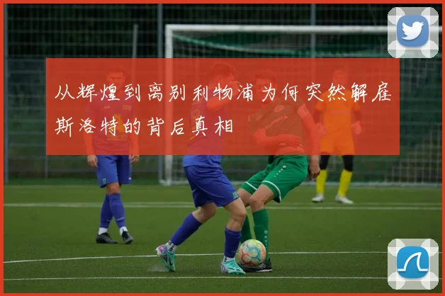 从辉煌到离别利物浦为何突然解雇斯洛特的背后真相