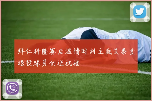 拜仁科隆赛后温情时刻主裁艾泰金退役球员们送祝福