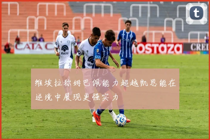维埃拉称姆巴佩能力超越凯恩能在逆境中展现更强实力