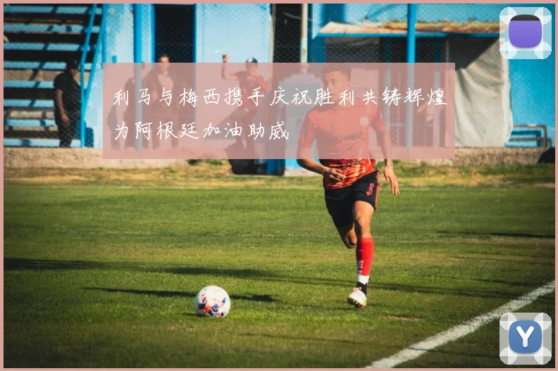 利马与梅西携手庆祝胜利共铸辉煌为阿根廷加油助威