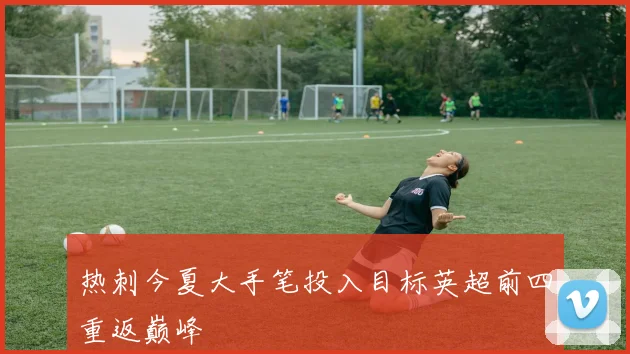 热刺今夏大手笔投入目标英超前四重返巅峰