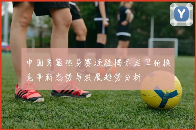 中国男篮热身赛连胜揭示后卫轮换竞争新态势与发展趋势分析