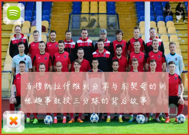 马穆凯拉什维利分享与东契奇的训练趣事狂投三分球的背后故事