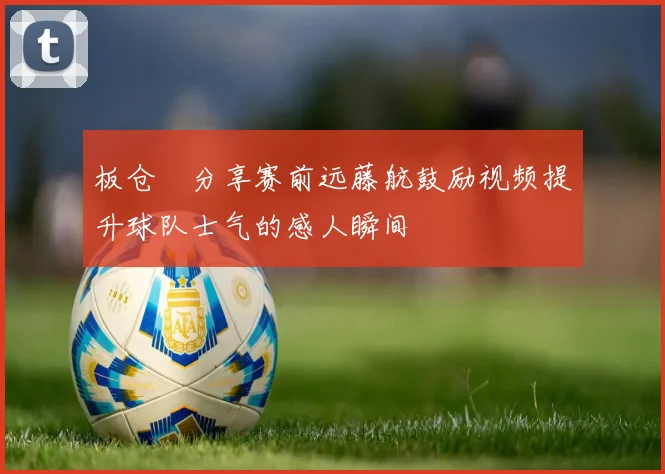 板仓滉分享赛前远藤航鼓励视频提升球队士气的感人瞬间