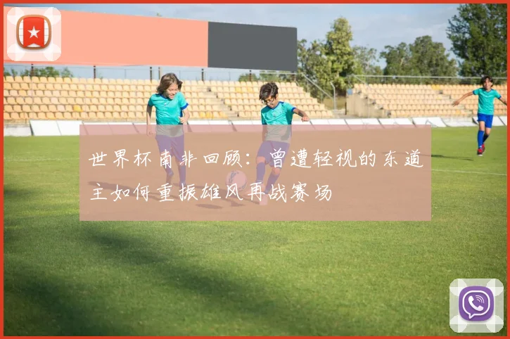 世界杯南非回顾：曾遭轻视的东道主如何重振雄风再战赛场