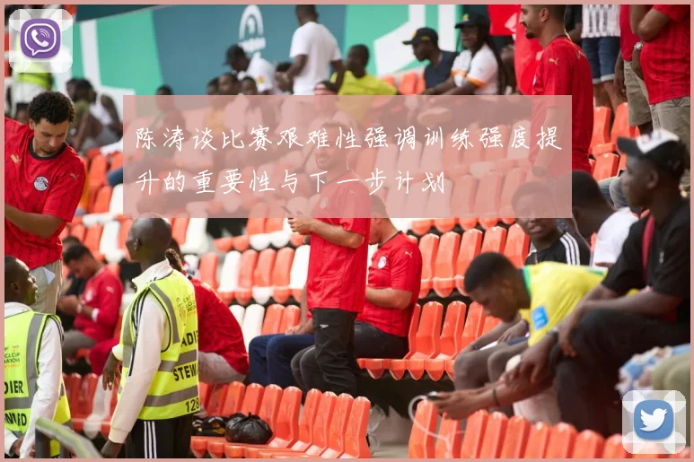 陈涛谈比赛艰难性强调训练强度提升的重要性与下一步计划