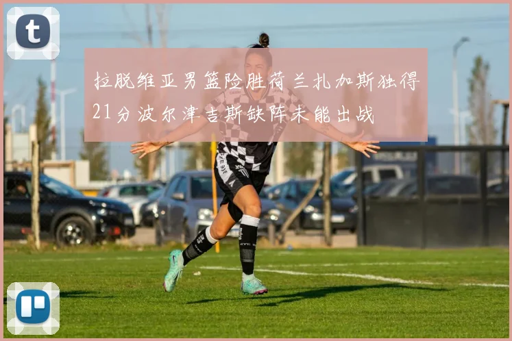 拉脱维亚男篮险胜荷兰扎加斯独得21分波尔津吉斯缺阵未能出战