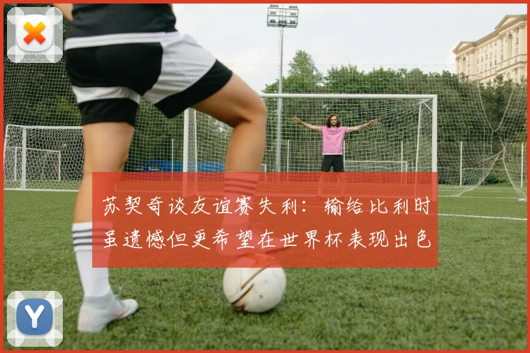 苏契奇谈友谊赛失利：输给比利时虽遗憾但更希望在世界杯表现出色