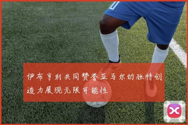 伊布亨利共同赞誉亚马尔的独特创造力展现无限可能性