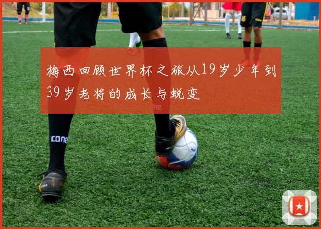 梅西回顾世界杯之旅从19岁少年到39岁老将的成长与蜕变